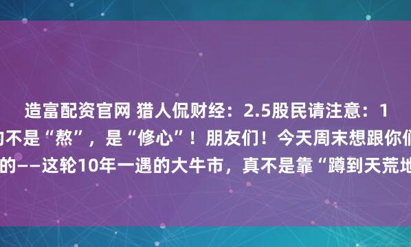 造富配资官网 猎人侃财经：2.5股民请注意：10年一遇的大牛市，拼的不是“熬”，是“修心”！朋友们！今天周末想跟你们唠点掏心窝的——这轮10年一遇的大牛市，真不是靠“蹲到天荒地老”等来的。它像爬一座看不到顶的...