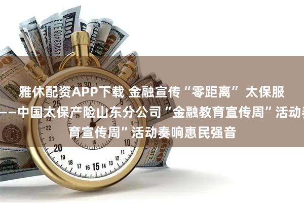 雅休配资APP下载 金融宣传“零距离” 太保服务“有温度”——中国太保产险山东分公司“金融教育宣传周”活动奏响惠民强音