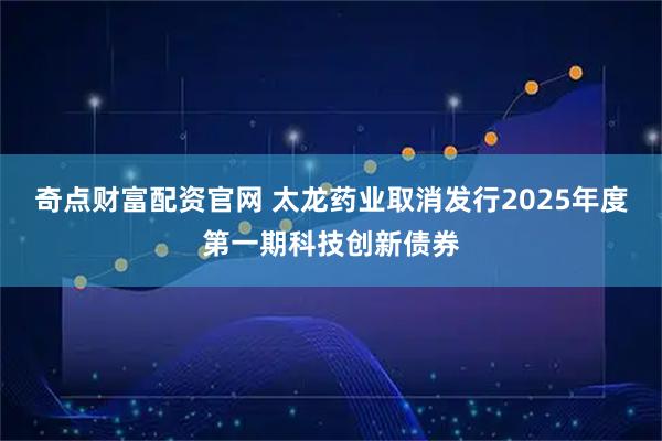 奇点财富配资官网 太龙药业取消发行2025年度第一期科技创新债券