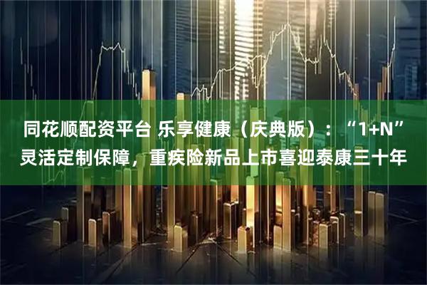 同花顺配资平台 乐享健康（庆典版）：“1+N”灵活定制保障，重疾险新品上市喜迎泰康三十年