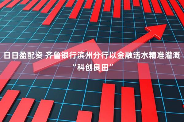 日日盈配资 齐鲁银行滨州分行以金融活水精准灌溉“科创良田”