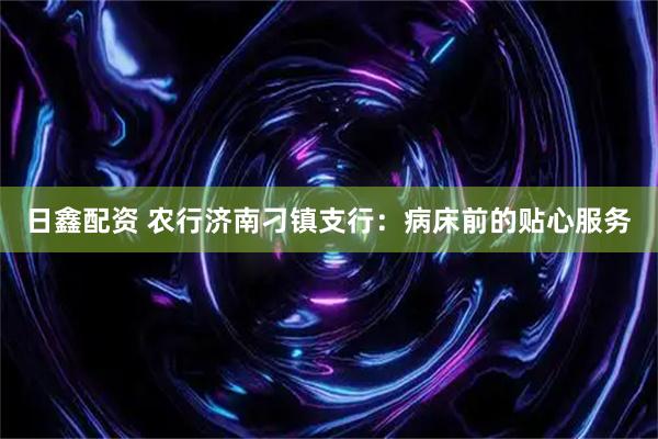 日鑫配资 农行济南刁镇支行：病床前的贴心服务