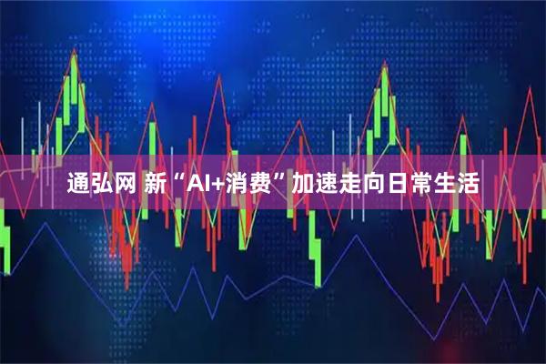 通弘网 新“AI+消费”加速走向日常生活