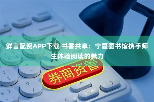 鲜言配资APP下载 书香共享：宁夏图书馆携手师生体验阅读的魅力