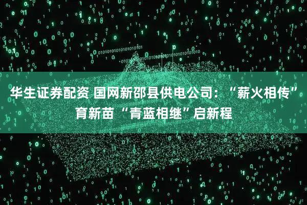 华生证券配资 国网新邵县供电公司：“薪火相传”育新苗 “青蓝相继”启新程