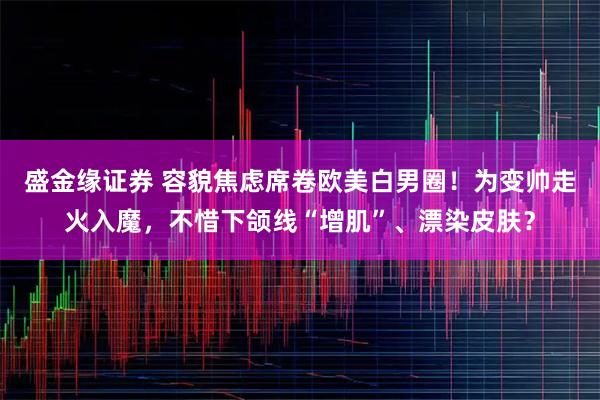 盛金缘证券 容貌焦虑席卷欧美白男圈！为变帅走火入魔，不惜下颌线“增肌”、漂染皮肤？