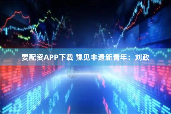 要配资APP下载 豫见非遗新青年：刘政