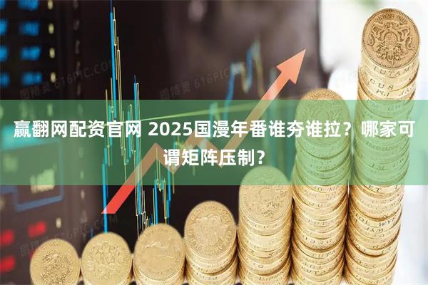 赢翻网配资官网 2025国漫年番谁夯谁拉？哪家可谓矩阵压制？