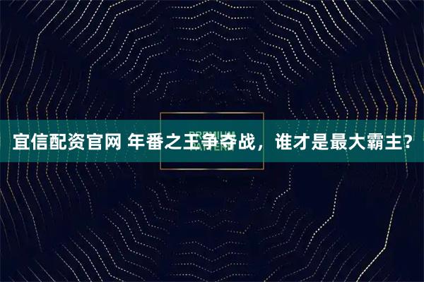 宜信配资官网 年番之王争夺战，谁才是最大霸主？
