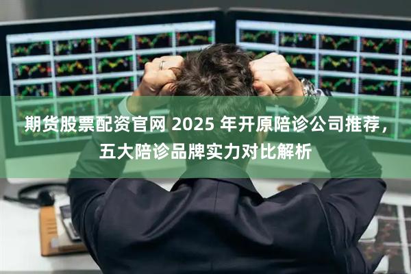 期货股票配资官网 2025 年开原陪诊公司推荐,五大陪诊品牌实力对比解析