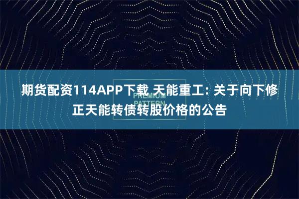 期货配资114APP下载 天能重工: 关于向下修正天能转债转股价格的公告