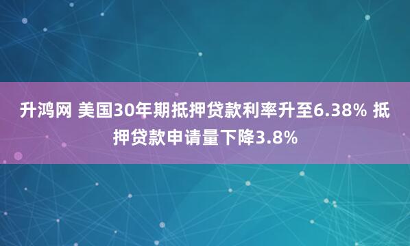 升鸿网 美国30年期抵押贷款利率升至6.38% 抵押贷款申请量下降3.8%