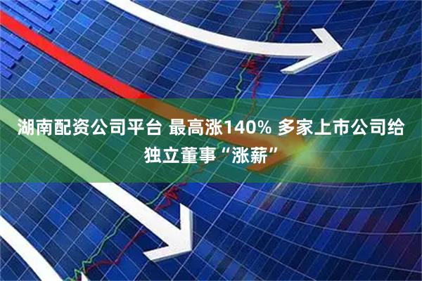 湖南配资公司平台 最高涨140% 多家上市公司给独立董事“涨薪”