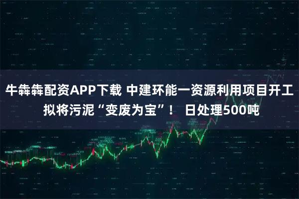 牛犇犇配资APP下载 中建环能一资源利用项目开工 拟将污泥“变废为宝”！ 日处理500吨