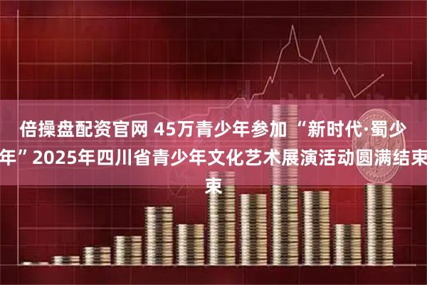 倍操盘配资官网 45万青少年参加 “新时代·蜀少年”2025年四川省青少年文化艺术展演活动圆满结束