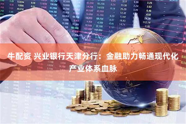 牛配资 兴业银行天津分行：金融助力畅通现代化产业体系血脉