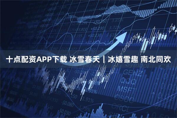 十点配资APP下载 冰雪春天｜冰嬉雪趣 南北同欢