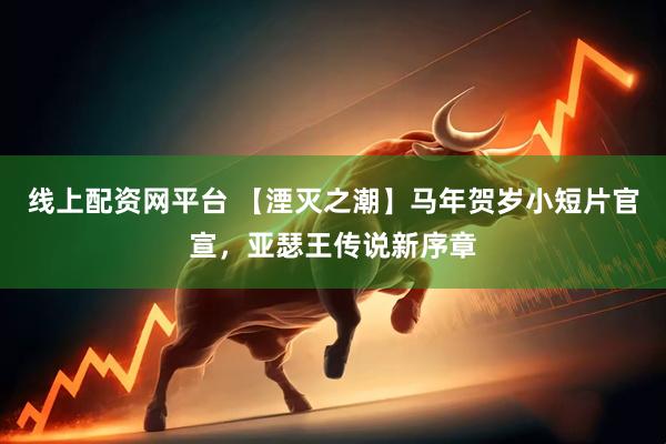 线上配资网平台 【湮灭之潮】马年贺岁小短片官宣，亚瑟王传说新序章