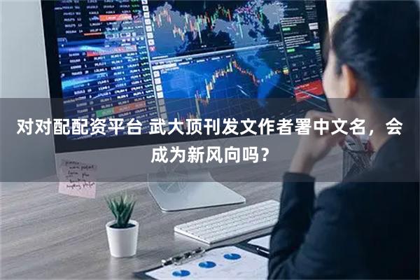 对对配配资平台 武大顶刊发文作者署中文名，会成为新风向吗？