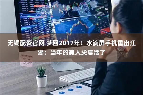 无锡配资官网 梦回2017年！水滴屏手机重出江湖：当年的美人尖复活了