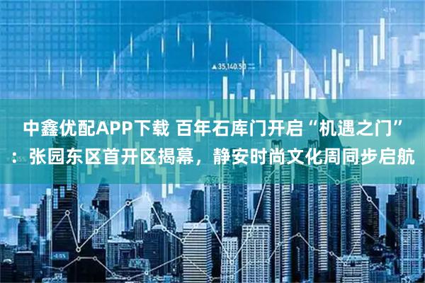 中鑫优配APP下载 百年石库门开启“机遇之门”：张园东区首开区揭幕，静安时尚文化周同步启航