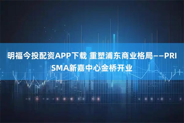 明福今投配资APP下载 重塑浦东商业格局——PRISMA新嘉中心金桥开业