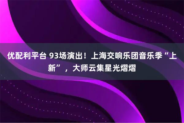 优配利平台 93场演出！上海交响乐团音乐季“上新” ，大师云集星光熠熠