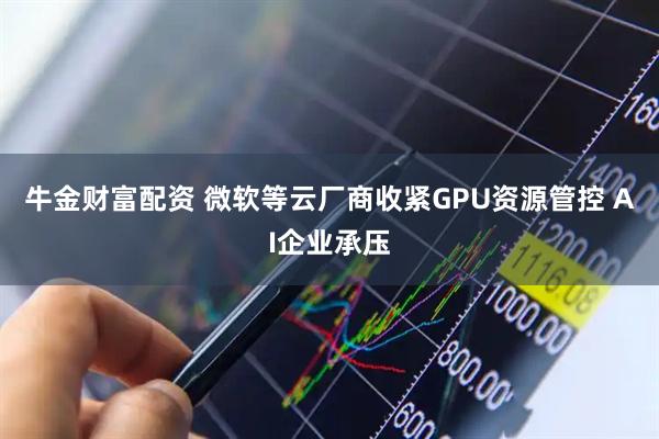 牛金财富配资 微软等云厂商收紧GPU资源管控 AI企业承压